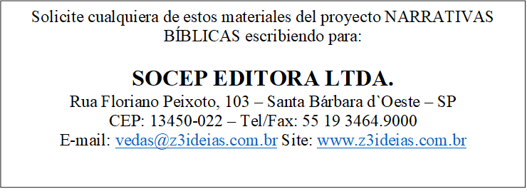 Solicite cualquiera de estos materiales del proyecto NARRATIVAS BÍBLICAS escribiendo para:

SOCEP EDITORA LTDA.
Rua Floriano Peixoto, 103 &mdash; Santa Bárbara d`Oeste &mdash; SP
CEP: 13450-022 &mdash; Tel/Fax: 55 19 3464.9000
E-mail: vedas@z3ideias.com.br Site: www.z3ideias.com.br

